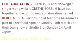 COLLABORATION  - FRANCISCO and Norwegian singer/song writer, GRETHE BORSUM have put together and exciting new collaboration named REBEL AT SEA. Performing at Maritime Museum as part of Threshold 4pm on Sunday 10th March and their own show at Studio 2 on Sunday 14 April (8pm). 
Click here to check Rebel At Sea...